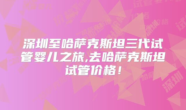 深圳至哈萨克斯坦三代试管婴儿之旅,去哈萨克斯坦试管价格!