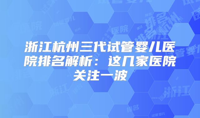 浙江杭州三代试管婴儿医院排名解析：这几家医院关注一波