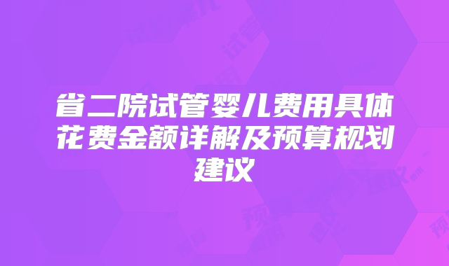 省二院试管婴儿费用具体花费金额详解及预算规划建议