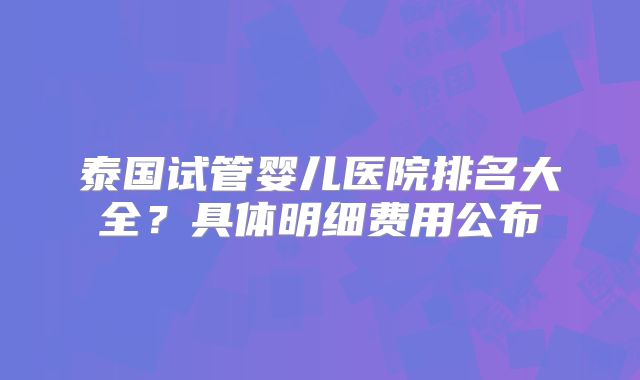 泰国试管婴儿医院排名大全?具体明细费用公布