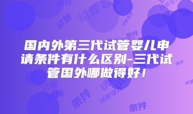 国内外第三代试管婴儿申请条件有什么区别-三代试管国外哪做得好!