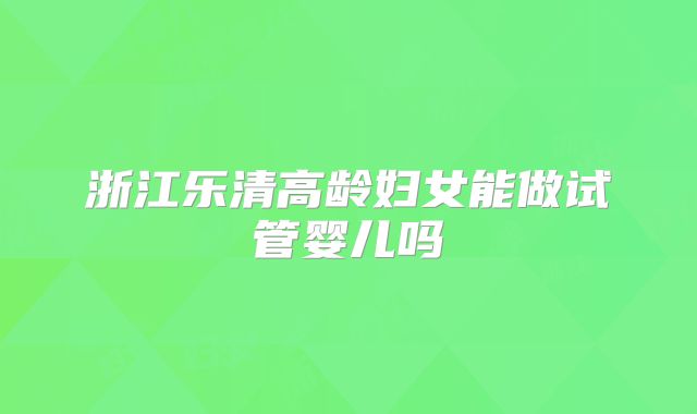 浙江乐清高龄妇女能做试管婴儿吗