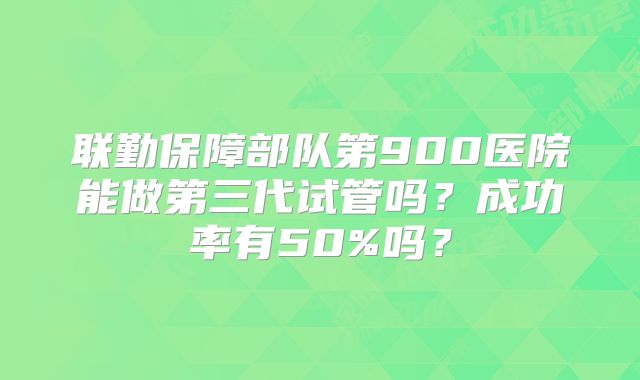 联勤保障部队第900医院能做第三代试管吗？成功率有50%吗？