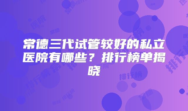 常德三代试管较好的私立医院有哪些？排行榜单揭晓