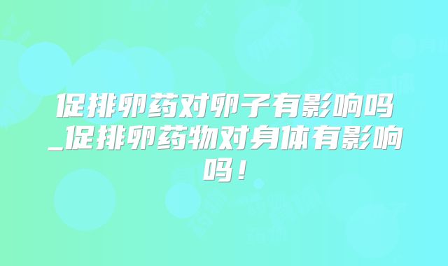 促排卵药对卵子有影响吗_促排卵药物对身体有影响吗!