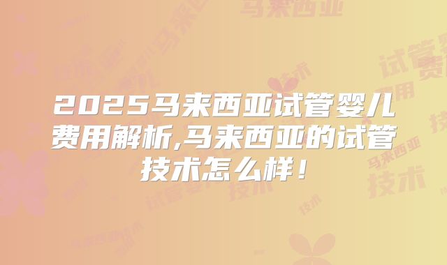 2025马来西亚试管婴儿费用解析,马来西亚的试管技术怎么样！