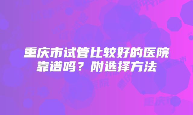 重庆市试管比较好的医院靠谱吗?附选择方法