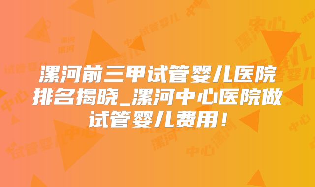漯河前三甲试管婴儿医院排名揭晓_漯河中心医院做试管婴儿费用！