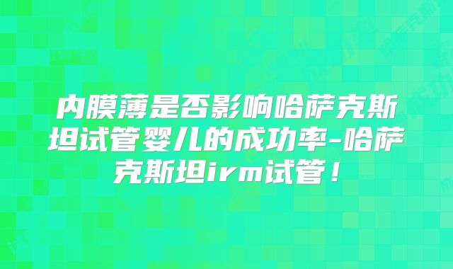 内膜薄是否影响哈萨克斯坦试管婴儿的成功率-哈萨克斯坦irm试管！