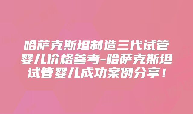 哈萨克斯坦制造三代试管婴儿价格参考-哈萨克斯坦试管婴儿成功案例分享！