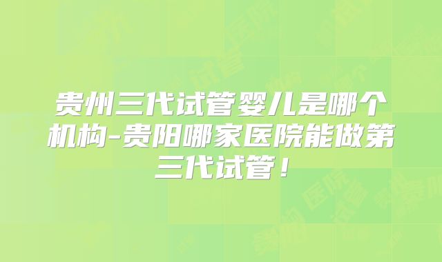 贵州三代试管婴儿是哪个机构-贵阳哪家医院能做第三代试管！