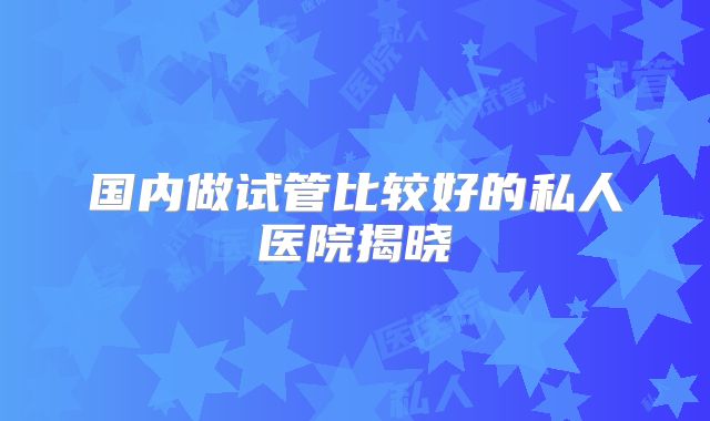 国内做试管比较好的私人医院揭晓