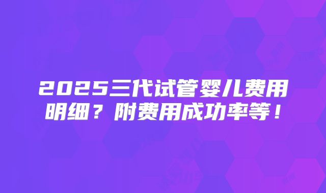 2025三代试管婴儿费用明细?附费用成功率等!