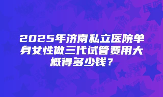2025年济南私立医院单身女性做三代试管费用大概得多少钱？