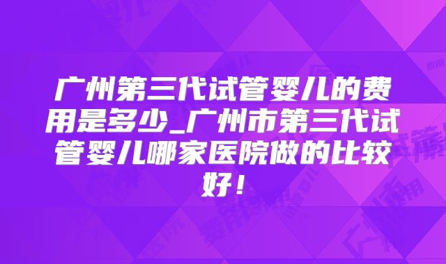 广州第三代试管婴儿的费用是多少_广州市第三代试管婴儿哪家医院做的比较好!