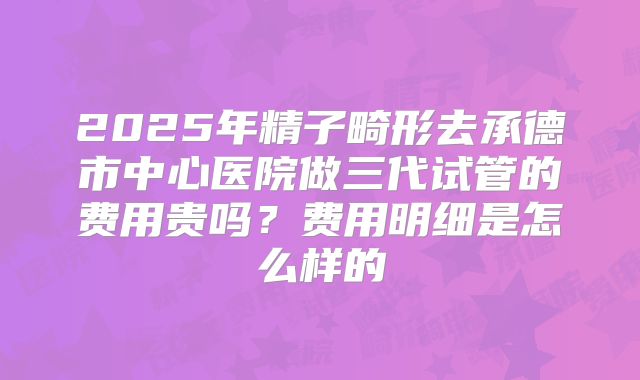 2025年精子畸形去承德市中心医院做三代试管的费用贵吗？费用明细是怎么样的