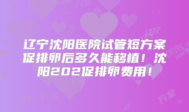 辽宁沈阳医院试管短方案促排卵后多久能移植!沈阳202促排卵费用!