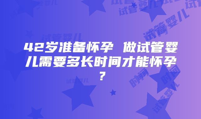 42岁准备怀孕 做试管婴儿需要多长时间才能怀孕？