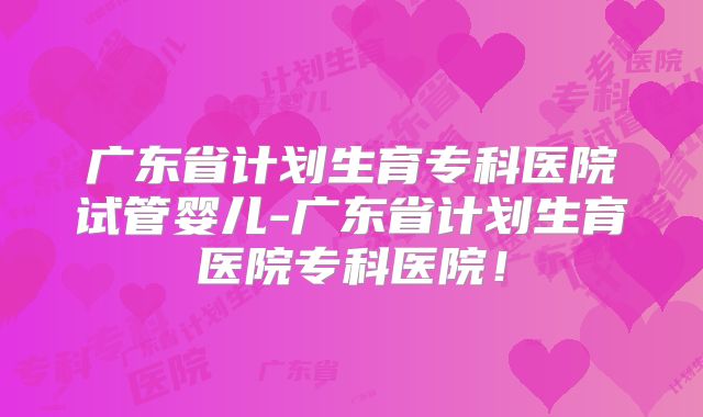 广东省计划生育专科医院试管婴儿-广东省计划生育医院专科医院！