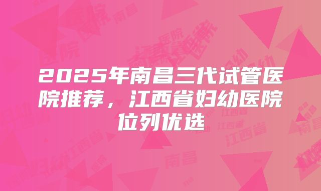 2025年南昌三代试管医院推荐,江西省妇幼医院位列优选