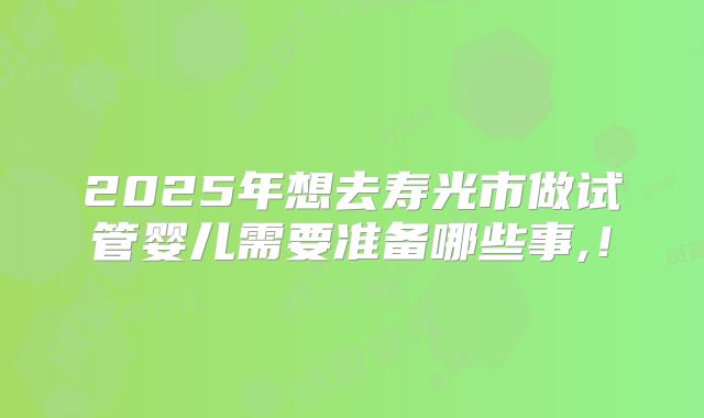 2025年想去寿光市做试管婴儿需要准备哪些事,!