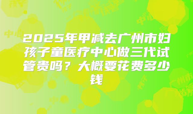 2025年甲减去广州市妇孩子童医疗中心做三代试管贵吗？大概要花费多少钱
