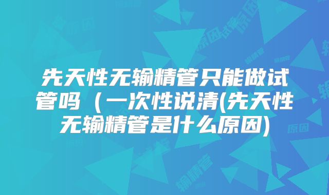 先天性无输精管只能做试管吗(一次性说清(先天性无输精管是什么原因)
