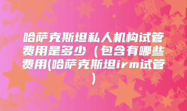 哈萨克斯坦私人机构试管费用是多少（包含有哪些费用(哈萨克斯坦irm试管)