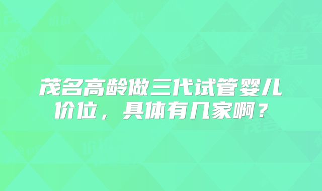 茂名高龄做三代试管婴儿价位,具体有几家啊?