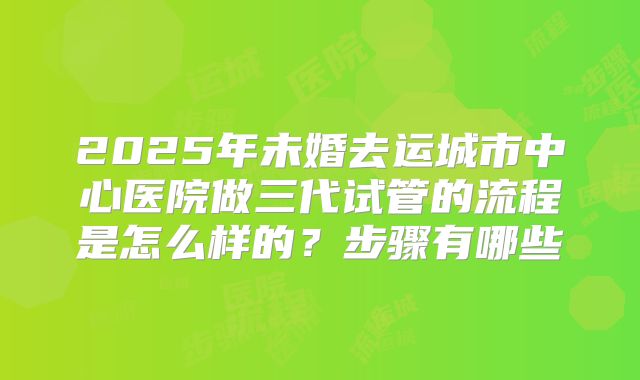 2025年未婚去运城市中心医院做三代试管的流程是怎么样的?步骤有哪些