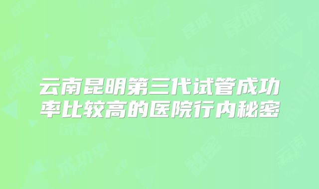 云南昆明第三代试管成功率比较高的医院行内秘密