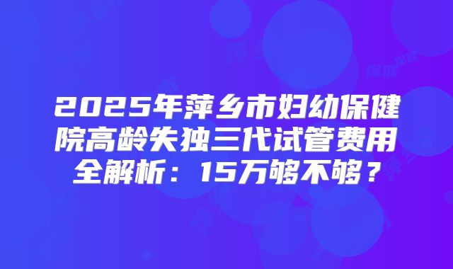 2025年萍乡市妇幼保健院高龄失独三代试管费用全解析：15万够不够？