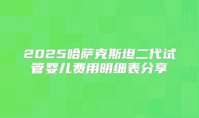 2025哈萨克斯坦二代试管婴儿费用明细表分享