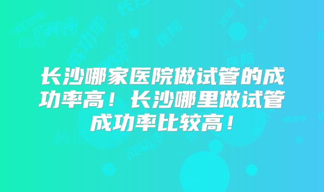 长沙哪家医院做试管的成功率高!长沙哪里做试管成功率比较高!