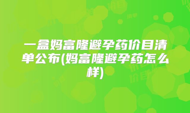 一盒妈富隆避孕药价目清单公布(妈富隆避孕药怎么样)