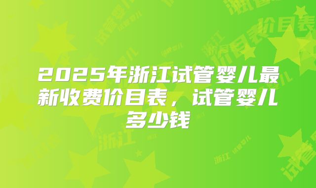 2025年浙江试管婴儿最新收费价目表，试管婴儿多少钱