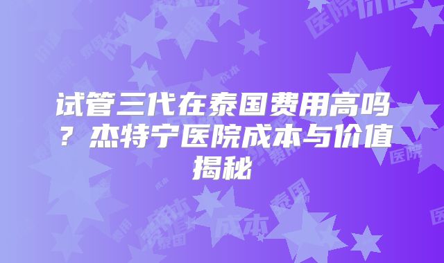 试管三代在泰国费用高吗？杰特宁医院成本与价值揭秘
