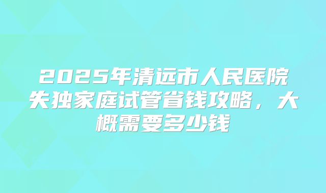 2025年清远市人民医院失独家庭试管省钱攻略，大概需要多少钱