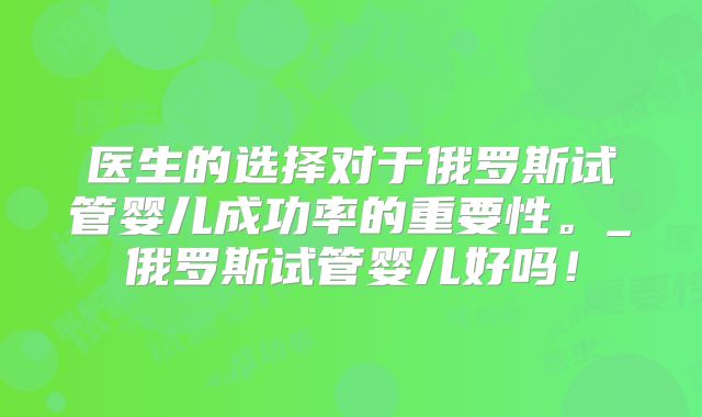 医生的选择对于俄罗斯试管婴儿成功率的重要性。_俄罗斯试管婴儿好吗!