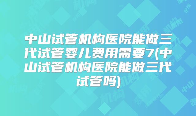 中山试管机构医院能做三代试管婴儿费用需要7(中山试管机构医院能做三代试管吗)