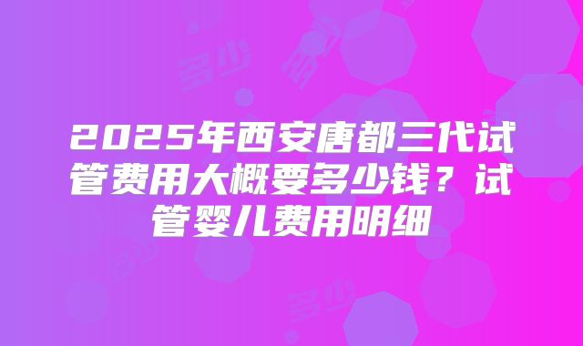 2025年西安唐都三代试管费用大概要多少钱？试管婴儿费用明细