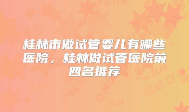 桂林市做试管婴儿有哪些医院，桂林做试管医院前四名推荐
