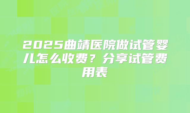 2025曲靖医院做试管婴儿怎么收费？分享试管费用表