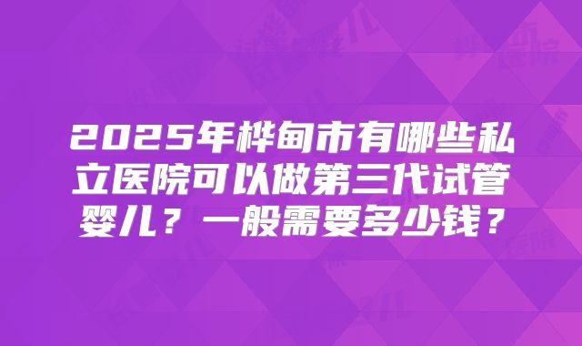 2025年桦甸市有哪些私立医院可以做第三代试管婴儿?一般需要多少钱?