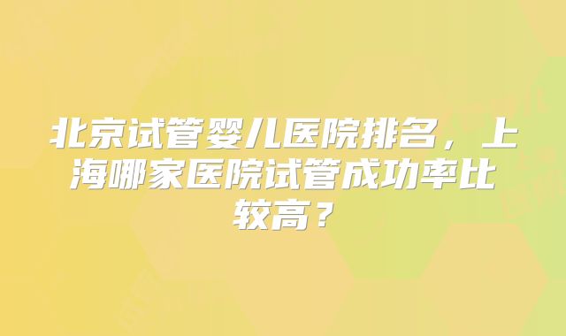 北京试管婴儿医院排名，上海哪家医院试管成功率比较高？