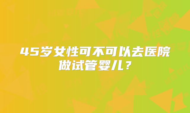 45岁女性可不可以去医院做试管婴儿？