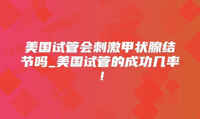 美国试管会刺激甲状腺结节吗_美国试管的成功几率！