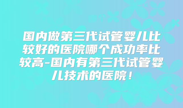 国内做第三代试管婴儿比较好的医院哪个成功率比较高-国内有第三代试管婴儿技术的医院！