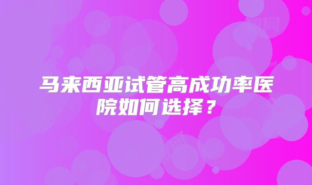 马来西亚试管高成功率医院如何选择?