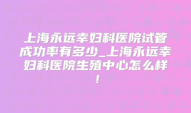 上海永远幸妇科医院试管成功率有多少_上海永远幸妇科医院生殖中心怎么样！